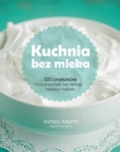 Kuchnia bez mleka. 100 przepisów na przysmaki bez laktozy, kazeiny i nabiału